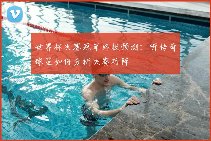 世界杯决赛冠军终极预测:听传奇球星如何分析决赛对阵