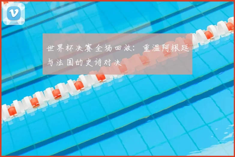 世界杯决赛全场回放：重温阿根廷与法国的史诗对决
