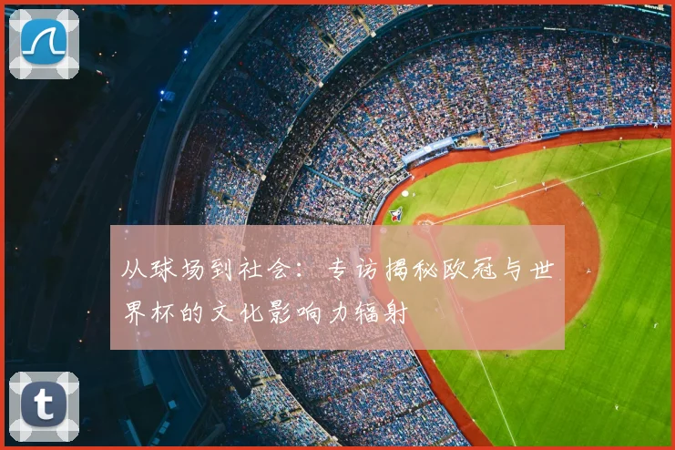 从球场到社会：专访揭秘欧冠与世界杯的文化影响力辐射