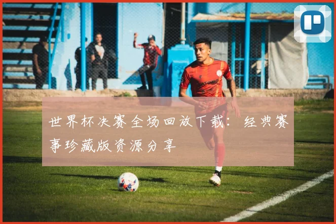 世界杯决赛全场回放下载：经典赛事珍藏版资源分享