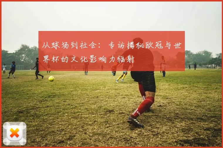 从球场到社会：专访揭秘欧冠与世界杯的文化影响力辐射