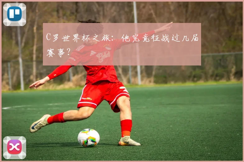 C罗世界杯之旅:他究竟征战过几届赛事?