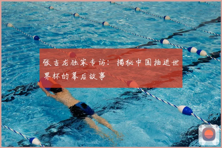 张吉龙独家专访：揭秘中国抽进世界杯的幕后故事