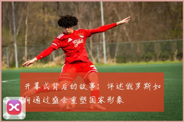 开幕式背后的故事:评述俄罗斯如何通过盛会重塑国家形象