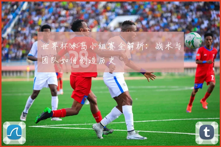 世界杯冰岛小组赛全解析:战术与团队如何创造历史