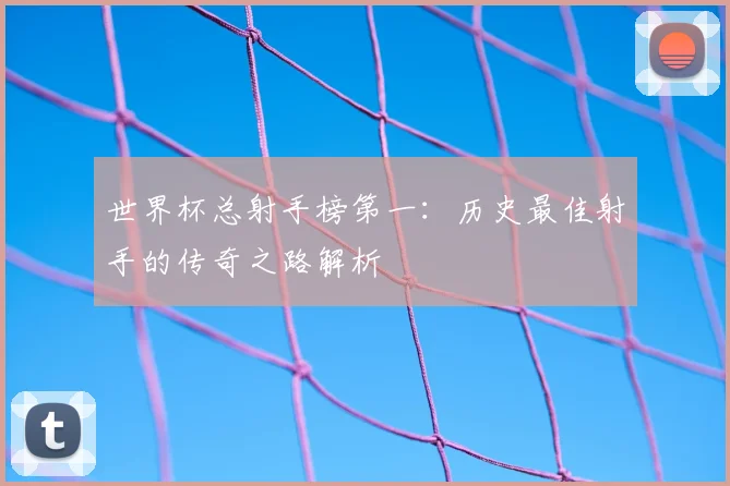 世界杯总射手榜第一：历史最佳射手的传奇之路解析